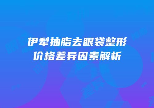 伊犁抽脂去眼袋整形价格差异因素解析