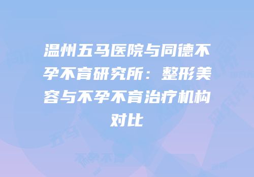 温州五马医院与同德不孕不育研究所：整形美容与不孕不育治疗机构对比