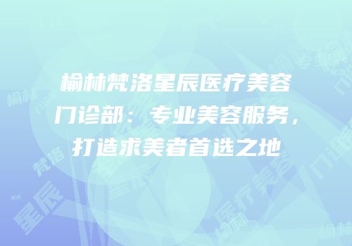 榆林梵洛星辰医疗美容门诊部：专业美容服务，打造求美者首选之地