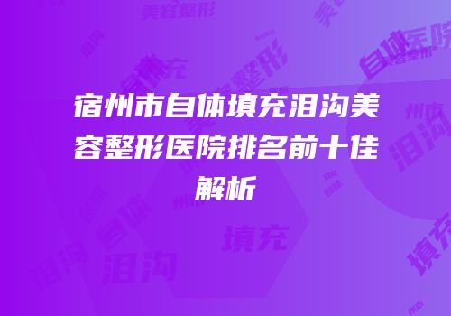 宿州市自体填充泪沟美容整形医院排名前十佳解析