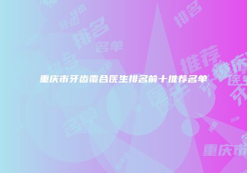 重庆市牙齿覆合医生排名前十推荐名单