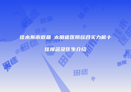 佳木斯市微晶袪太田痣医院综合实力前十佳排名及医生介绍