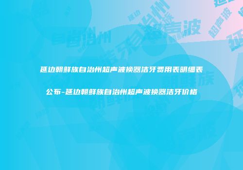 延边朝鲜族自治州超声波换器洁牙费用表明细表公布-延边朝鲜族自治州超声波换器洁牙价格