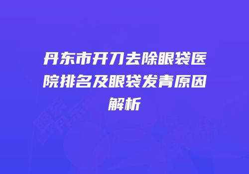 丹东市开刀去除眼袋医院排名及眼袋发青原因解析