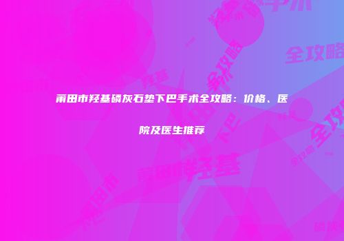 莆田市羟基磷灰石垫下巴手术全攻略：价格、医院及医生推荐
