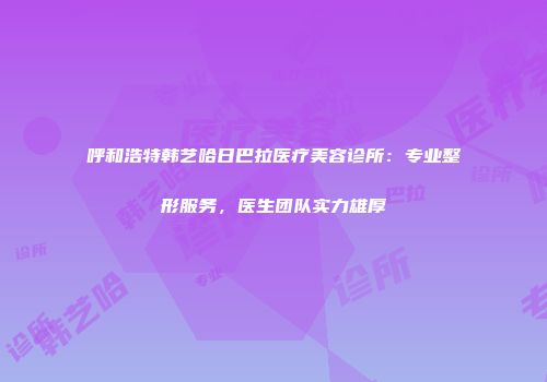 呼和浩特韩艺哈日巴拉医疗美容诊所：专业整形服务，医生团队实力雄厚
