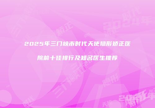 2025年三门峡市时代天使隐形矫正医院前十佳排行及知名医生推荐