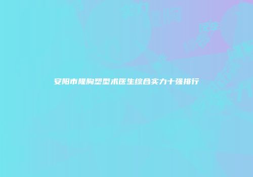安阳市隆胸塑型术医生综合实力十强排行