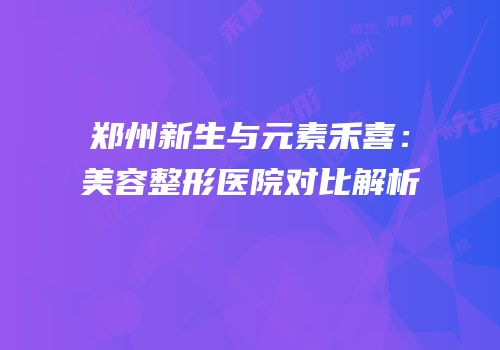 郑州新生与元素禾喜：美容整形医院对比解析