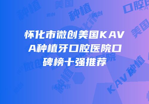 怀化市微创美国KAVA种植牙口腔医院口碑榜十强推荐