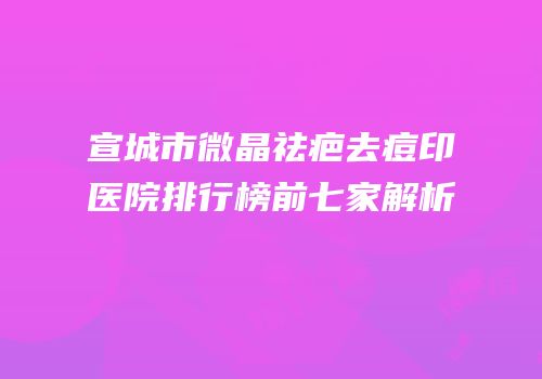 宣城市微晶祛疤去痘印医院排行榜前七家解析
