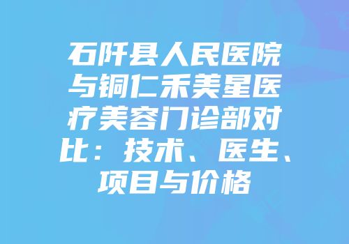 石阡县人民医院与铜仁禾美星医疗美容门诊部对比：技术、医生、项目与价格