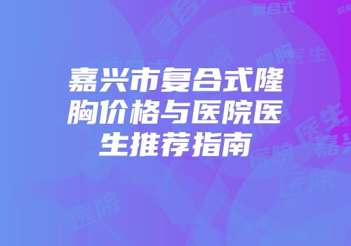 嘉兴市复合式隆胸价格与医院医生推荐指南