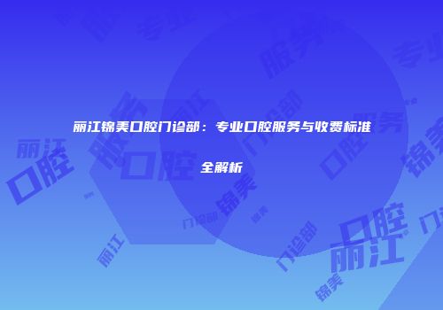 丽江锦美口腔门诊部：专业口腔服务与收费标准全解析