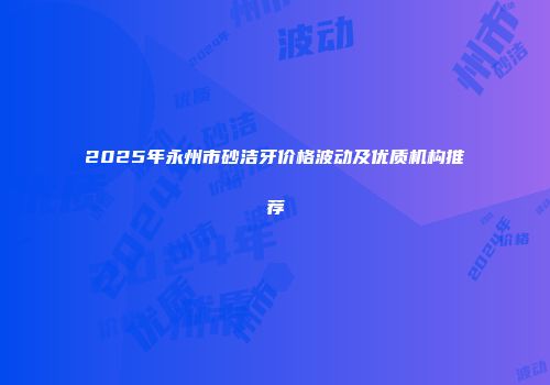 2025年永州市砂洁牙价格波动及优质机构推荐
