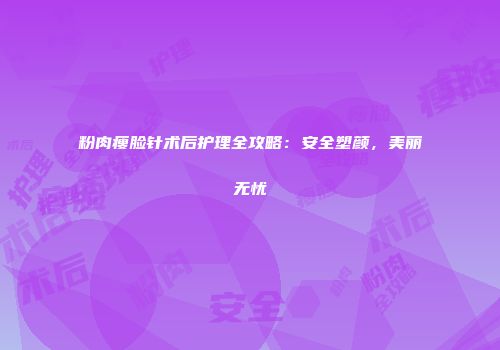 粉肉瘦脸针术后护理全攻略：安全塑颜，美丽无忧