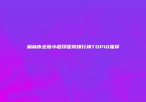 榆林市去除小痘印医院排行榜TOP10推荐