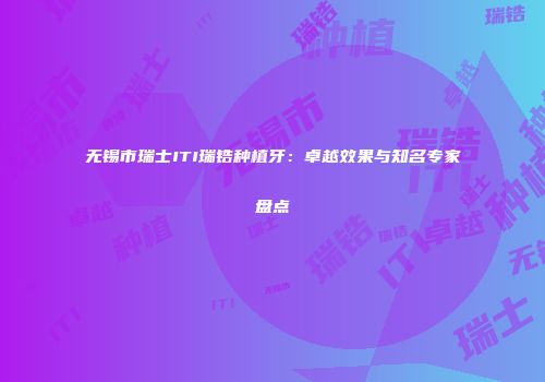 无锡市瑞士ITI瑞锆种植牙：卓越效果与知名专家盘点