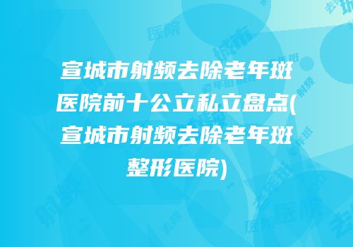 宣城市射频去除老年斑医院前十公立私立盘点(宣城市射频去除老年斑整形医院)