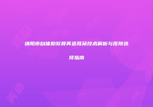 绵阳市自体肋软骨再造耳朵技术解析与医院选择指南