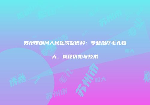 苏州市浏河人民医院整形科：专业治疗毛孔粗大，揭秘价格与技术