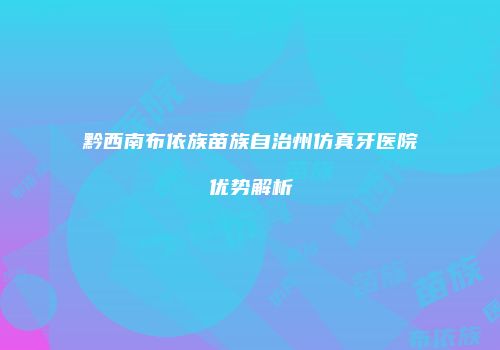 黔西南布依族苗族自治州仿真牙医院优势解析