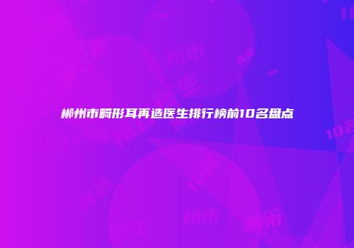 郴州市畸形耳再造医生排行榜前10名盘点