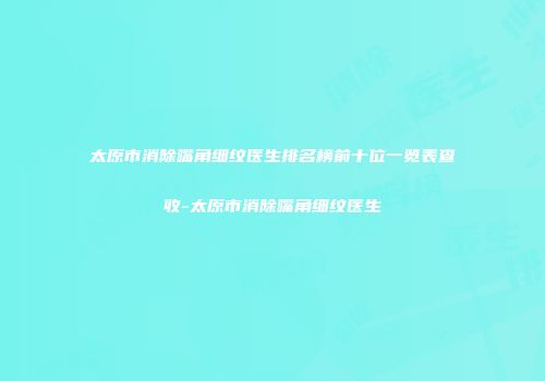 太原市消除嘴角细纹医生排名榜前十位一览表查收-太原市消除嘴角细纹医生