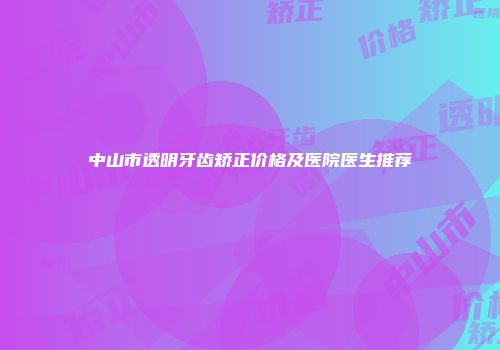 中山市透明牙齿矫正价格及医院医生推荐