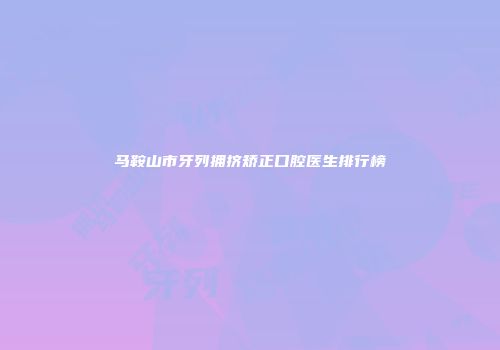 马鞍山市牙列拥挤矫正口腔医生排行榜