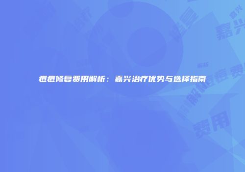 痘痘修复费用解析：嘉兴治疗优势与选择指南