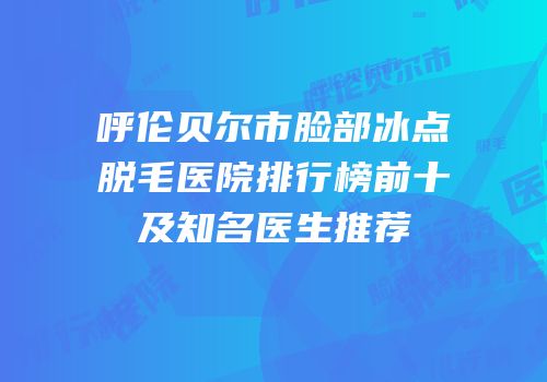 呼伦贝尔市脸部冰点脱毛医院排行榜前十及知名医生推荐