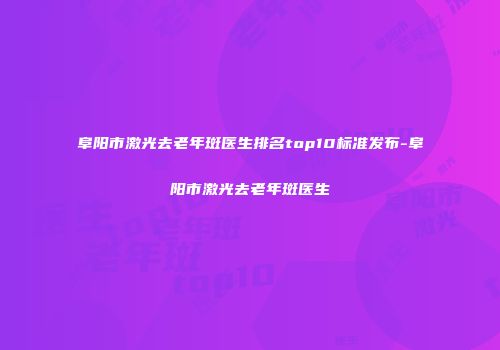 阜阳市激光去老年斑医生排名top10标准发布-阜阳市激光去老年斑医生