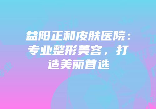 益阳正和皮肤医院：专业整形美容，打造美丽首选