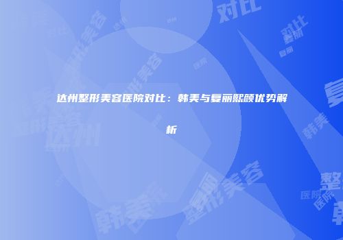 达州整形美容医院对比：韩美与复丽熙颜优势解析