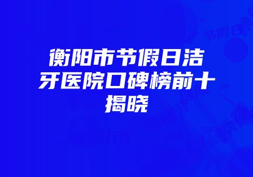 衡阳市节假日洁牙医院口碑榜前十揭晓