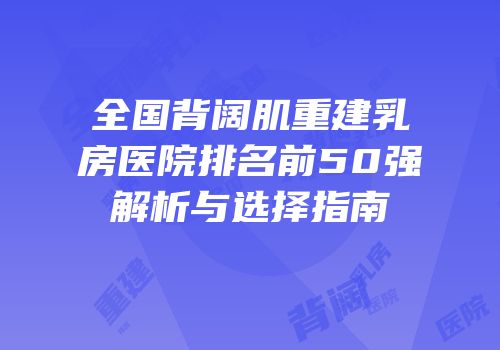 全国背阔肌重建乳房医院排名前50强解析与选择指南