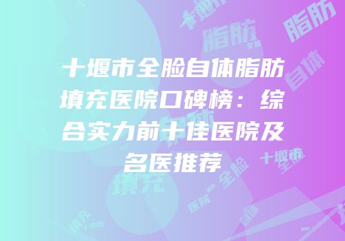 十堰市全脸自体脂肪填充医院口碑榜：综合实力前十佳医院及名医推荐