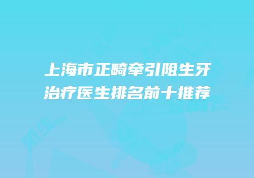 上海市正畸牵引阻生牙治疗医生排名前十推荐
