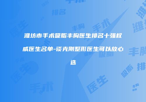 潍坊市手术吸脂丰胸医生排名十强权威医生名单-谈克刚整形医生可以放心选