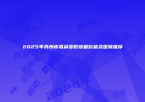 2025年苏州市耳朵变形恢复价格及医院推荐