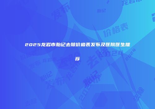 2025龙岩市胎记去除价格表发布及医院医生推荐