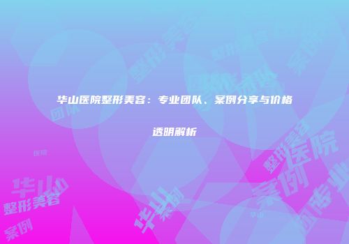 华山医院整形美容：专业团队、案例分享与价格透明解析