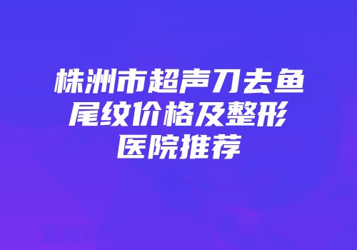 株洲市超声刀去鱼尾纹价格及整形医院推荐