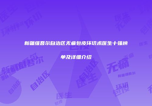 新疆维吾尔自治区无痛包皮环切术医生十强榜单及详细介绍