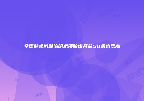 全国韩式微雕缩阴术医院排名前50机构盘点