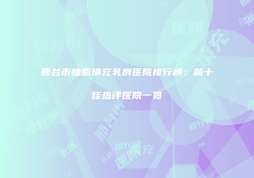 邢台市抽脂填充乳房医院排行榜：前十佳热评医院一览