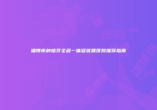 淄博市种植牙全瓷一体冠优质医院推荐指南