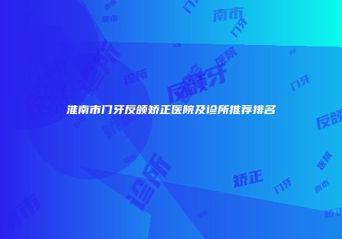 淮南市门牙反颌矫正医院及诊所推荐排名