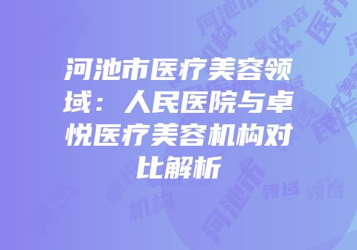 河池市医疗美容领域：人民医院与卓悦医疗美容机构对比解析